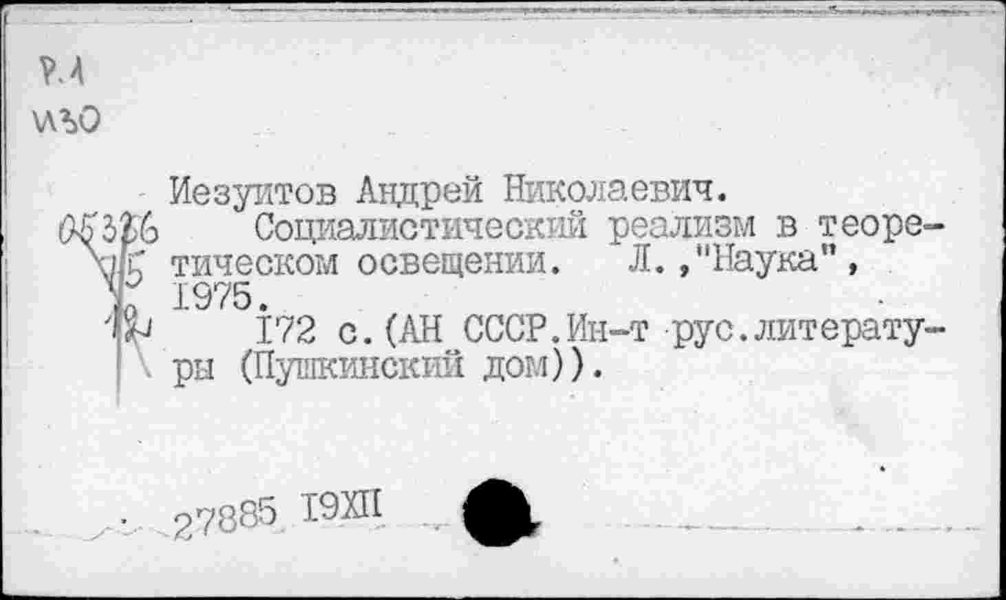 ﻿Р.4 \ЛЪО
Иезуитов Андрей Николаевич.
КЪрЬ Социалистический реализм в теоре-тическом освещении. Л., "Наука”, Г 1975.
172 с. (АН СССР. Ин-т рус. литературы (Пушкинский дом)).
■	27885 19ХП